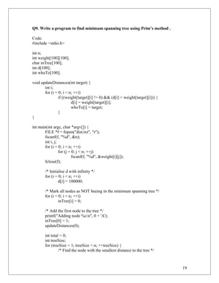 Q9. Write a program to find minimum spanning tree using Prim’s method .
Code.
#include <stdio.h>
int n;
int weight[100][100];
char inTree[100];
int d[100];
int whoTo[100];
void updateDistances(int target) {
int i;
for (i = 0; i < n; ++i)
if ((weight[target][i] != 0) && (d[i] > weight[target][i])) {
d[i] = weight[target][i];
whoTo[i] = target;
}
}
int main(int argc, char *argv[]) {
FILE *f = fopen("dist.txt", "r");
fscanf(f, "%d", &n);
int i, j;
for (i = 0; i < n; ++i)
for (j = 0; j < n; ++j)
fscanf(f, "%d", &weight[i][j]);
fclose(f);
/* Initialise d with infinity */
for (i = 0; i < n; ++i)
d[i] = 100000;
/* Mark all nodes as NOT beeing in the minimum spanning tree */
for (i = 0; i < n; ++i)
inTree[i] = 0;
/* Add the first node to the tree */
printf("Adding node %cn", 0 + 'A');
inTree[0] = 1;
updateDistances(0);
int total = 0;
int treeSize;
for (treeSize = 1; treeSize < n; ++treeSize) {
/* Find the node with the smallest distance to the tree */
19
 