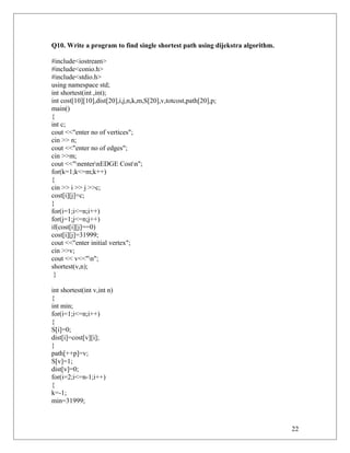 Q10. Write a program to find single shortest path using dijekstra algorithm.
#include<iostream>
#include<conio.h>
#include<stdio.h>
using namespace std;
int shortest(int ,int);
int cost[10][10],dist[20],i,j,n,k,m,S[20],v,totcost,path[20],p;
main()
{
int c;
cout <<"enter no of vertices";
cin >> n;
cout <<"enter no of edges";
cin >>m;
cout <<"nenternEDGE Costn";
for(k=1;k<=m;k++)
{
cin >> i >> j >>c;
cost[i][j]=c;
}
for(i=1;i<=n;i++)
for(j=1;j<=n;j++)
if(cost[i][j]==0)
cost[i][j]=31999;
cout <<"enter initial vertex";
cin >>v;
cout << v<<"n";
shortest(v,n);
}
int shortest(int v,int n)
{
int min;
for(i=1;i<=n;i++)
{
S[i]=0;
dist[i]=cost[v][i];
}
path[++p]=v;
S[v]=1;
dist[v]=0;
for(i=2;i<=n-1;i++)
{
k=-1;
min=31999;
22
 