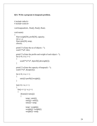 Q11. Write a program to knapsack problem.
# include<stdio.h>
# include<conio.h>
void knapsack(int , float[], float[], float);
void main()
{
float weight[20], profit[20], capacity;
int n, i ,j;
float ratio[20], temp;
clrscr();
printf ("n Enter the no of objects:- ");
scanf ("%d", &n);
printf ("n Enter the profits and weight of each object:- ");
for (i=0; i<n; i++)
{
scanf("%f %f", &profit[i],&weight[i]);
}
printf ("n Enter the capacity of knapsack:- ");
scanf ("%f", &capacity);
for (i=0; i<n; i++)
{
ratio[i]=profit[i]/weight[i];
}
for(i=0; i<n; i++)
{
for(j=i+1;j< n; j++)
{
if(ratio[i]<ratio[j])
{
temp= ratio[j];
ratio[j]= ratio[i];
ratio[i]= temp;
temp= weight[j];
weight[j]= weight[i];
weight[i]= temp;
24
 