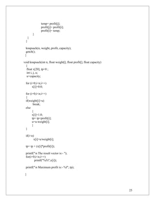 temp= profit[j];
profit[j]= profit[i];
profit[i]= temp;
}
}
}
knapsack(n, weight, profit, capacity);
getch();
}
void knapsack(int n, float weight[], float profit[], float capacity)
{
float x[20], tp=0 ;
int i, j, u;
u=capacity;
for (i=0;i<n;i++)
x[i]=0.0;
for (i=0;i<n;i++)
{
if(weight[i]>u)
break;
else
{
x[i]=1.0;
tp= tp+profit[i];
u=u-weight[i];
}
}
if(i<n)
x[i]=u/weight[i];
tp= tp + (x[i]*profit[i]);
printf("n The result vector is:- ");
for(i=0;i<n;i++)
printf("%ft",x[i]);
printf("n Maximum profit is:- %f", tp);
}
25
 