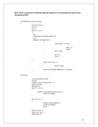 Q12. Write a program to find the optimal sequence of performing the jobs to get
maximum profit.
void JS(int d[],int j[],int n,int p[])
{
int profit=0,i,q,m;
int k=1,r;
j[1]=1;
for(i=1;i<=n;i++)
{
r=k;
while((d[j[r]]>d[i]) && (d[j[r]]!=r))
r=r-1;
if(d[j[r]]<=d[i] && d[i]>r)
{
for(q=(k);q>=(r+1);q--)
{
if(q==-1)
break;
j[q+1]=j[q];
}
j[r+1]=i;
k=k+1;
}
}
for(m=1;m<=k;m++)
{
profit+=p[m];
}
printf("n MAXIMUM PROFIT: %d",profit);
}
void main()
{
int q,n,p[10],d[10],i,j[10];
clrscr();
printf("n enter no of processes : ");
scanf("%d",&n);
d[0]=j[0]=0;
for(i=1;i<=n;i++)
{
printf("n enter profit of process %d:",i);
scanf("%d",&p[i]);
}
for(i=1;i<=n;i++)
{
printf("n enter deadline ");
scanf("%d",&d[i]);
j[i]=0;
}
for(i=n-1;i>0;i--)
for(q=1;q<=i;q++)
if(p[q]<p[q+1])
27
 