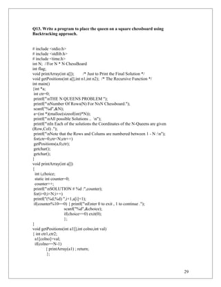 Q13. Write a program to place the queen on a square chessboard using
Backtracking approach.
# include <stdio.h>
# include <stdlib.h>
# include <time.h>
int N; //For N * N ChessBoard
int flag;
void printArray(int a[]); /* Just to Print the Final Solution */
void getPositions(int a[],int n1,int n2); /* The Recursive Function */
int main()
{int *a;
int ctr=0;
printf("nTHE N QUEENS PROBLEM ");
printf("nNumber Of Rows(N) For NxN Chessboard.");
scanf("%d",&N);
a=(int *)(malloc(sizeof(int)*N));
printf("nAll possible Solutions .. n");
printf("nIn Each of the solutions the Coordinates of the N-Queens are given
(Row,Col) .");
printf("nNote that the Rows and Colums are numbered between 1 - N :n");
for(ctr=0;ctr<N;ctr++)
getPositions(a,0,ctr);
getchar();
getchar();
}
void printArray(int a[])
{
int i,choice;
static int counter=0;
counter++;
printf("nSOLUTION # %d :",counter);
for(i=0;i<N;i++)
printf("(%d,%d) ",i+1,a[i]+1);
if(counter%10==0) { printf("nEnter 0 to exit , 1 to continue .");
scanf("%d",&choice);
if(choice==0) exit(0);
};
}
void getPositions(int a1[],int colno,int val)
{ int ctr1,ctr2;
a1[colno]=val;
if(colno==N-1)
{ printArray(a1) ; return;
};
29
 