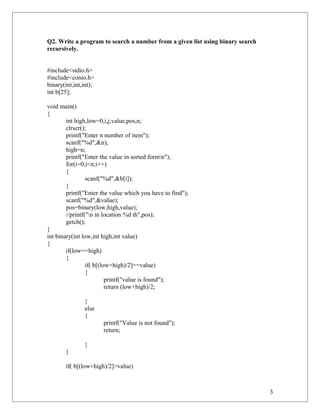 Q2. Write a program to search a number from a given list using binary search
recursively.
#include<stdio.h>
#include<conio.h>
binary(int,int,int);
int b[25];
void main()
{
int high,low=0,i,j,value,pos,n;
clrscr();
printf("Enter n number of item");
scanf("%d",&n);
high=n;
printf("Enter the value in sorted formn");
for(i=0;i<n;i++)
{
scanf("%d",&b[i]);
}
printf("Enter the value which you have to find");
scanf("%d",&value);
pos=binary(low,high,value);
//printf("n in location %d th",pos);
getch();
}
int binary(int low,int high,int value)
{
if(low==high)
{
if( b[(low+high)/2]==value)
{
printf("value is found");
return (low+high)/2;
}
else
{
printf("Value is not found");
return;
}
}
if( b[(low+high)/2]>value)
3
 