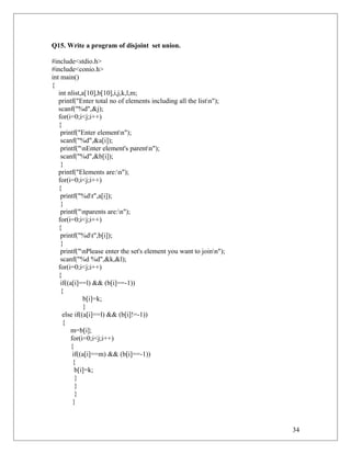 Q15. Write a program of disjoint set union.
#include<stdio.h>
#include<conio.h>
int main()
{
int nlist,a[10],b[10],i,j,k,l,m;
printf("Enter total no of elements including all the listn");
scanf("%d",&j);
for(i=0;i<j;i++)
{
printf("Enter elementn");
scanf("%d",&a[i]);
printf("nEnter element's parentn");
scanf("%d",&b[i]);
}
printf("Elements are:n");
for(i=0;i<j;i++)
{
printf("%dt",a[i]);
}
printf("nparents are:n");
for(i=0;i<j;i++)
{
printf("%dt",b[i]);
}
printf("nPlease enter the set's element you want to joinn");
scanf("%d %d",&k,&l);
for(i=0;i<j;i++)
{
if((a[i]==l) && (b[i]==-1))
{
b[i]=k;
}
else if((a[i]==l) && (b[i]!=-1))
{
m=b[i];
for(i=0;i<j;i++)
{
if((a[i]==m) && (b[i]==-1))
{
b[i]=k;
}
}
}
}
34
 