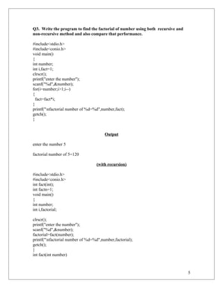 Q3. Write the program to find the factorial of number using both recursive and
non-recursive method and also compare that performance.
#include<stdio.h>
#include<conio.h>
void main()
{
int number;
int i,fact=1;
clrscr();
printf("enter the number");
scanf("%d",&number);
for(i=number;i>1;i--)
{
fact=fact*i;
}
printf("nfactorial number of %d=%d",number,fact);
getch();
}
Output
enter the number 5
factorial number of 5=120
(with recursion)
#include<stdio.h>
#include<conio.h>
int fact(int);
int factn=1;
void main()
{
int number;
int i,factorial;
clrscr();
printf("enter the number");
scanf("%d",&number);
factorial=fact(number);
printf("nfactorial number of %d=%d",number,factorial);
getch();
}
int fact(int number)
5
 