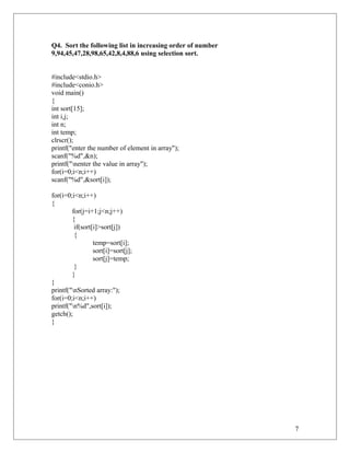 Q4. Sort the following list in increasing order of number
9,94,45,47,28,98,65,42,8,4,88,6 using selection sort.
#include<stdio.h>
#include<conio.h>
void main()
{
int sort[15];
int i,j;
int n;
int temp;
clrscr();
printf("enter the number of element in array");
scanf("%d",&n);
printf("nenter the value in array");
for(i=0;i<n;i++)
scanf("%d",&sort[i]);
for(i=0;i<n;i++)
{
for(j=i+1;j<n;j++)
{
if(sort[i]>sort[j])
{
temp=sort[i];
sort[i]=sort[j];
sort[j]=temp;
}
}
}
printf("nSorted array:");
for(i=0;i<n;i++)
printf("n%d",sort[i]);
getch();
}
7
 