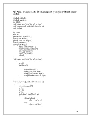 Q5. Write a program to sort a list using merge sort by applying divide and conquer
method .
#include<stdio.h>
#include<conio.h>
int a[100];
void merge_sort(int a[],int left,int right);
void merge(int a[],int lb,int le,int rb,int re);
void main()
{
int i,num;
clrscr();
printf("enter the numn");
scanf("%d",&num);
printf("Enter the arrayn");
for(i=0;i<num;i++)
scanf("%d",&a[i]);
merge_sort(a,0,num-1);
printf("nSorted list is:n");
for(i=0;i<num;i++)
printf("%dn",a[i]);
getch();
}
void merge_sort(int a[],int left,int right)
{
int mid;
if(right>left)
{
mid=(right+left)/2;
merge_sort(a,left,mid);
merge_sort(a,mid+1,right);
merge(a,left,mid,mid+1,right);
}
}
void merge(int a[],int lb,int le,int rb,int re)
{
int na,nb,nc,k,c[30];
na=lb;
nb=rb;
nc=lb;
while((na<=le)&&(nb<=re))
{
if(a[na]<a[nb])
c[nc++]=a[na++];
else
c[nc++]=a[nb++];
9
 