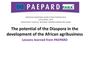 AFRICAN DIASPORA AGRO FOOD FORUM 2018
25TH APRIL 2018
BOUCHOUT CASTLE, BOTANIC GARDEN MEISE BELGIUM
The potential of the Diaspora in the
development of the African agribusiness
Lessons learned from PAEPARD
 