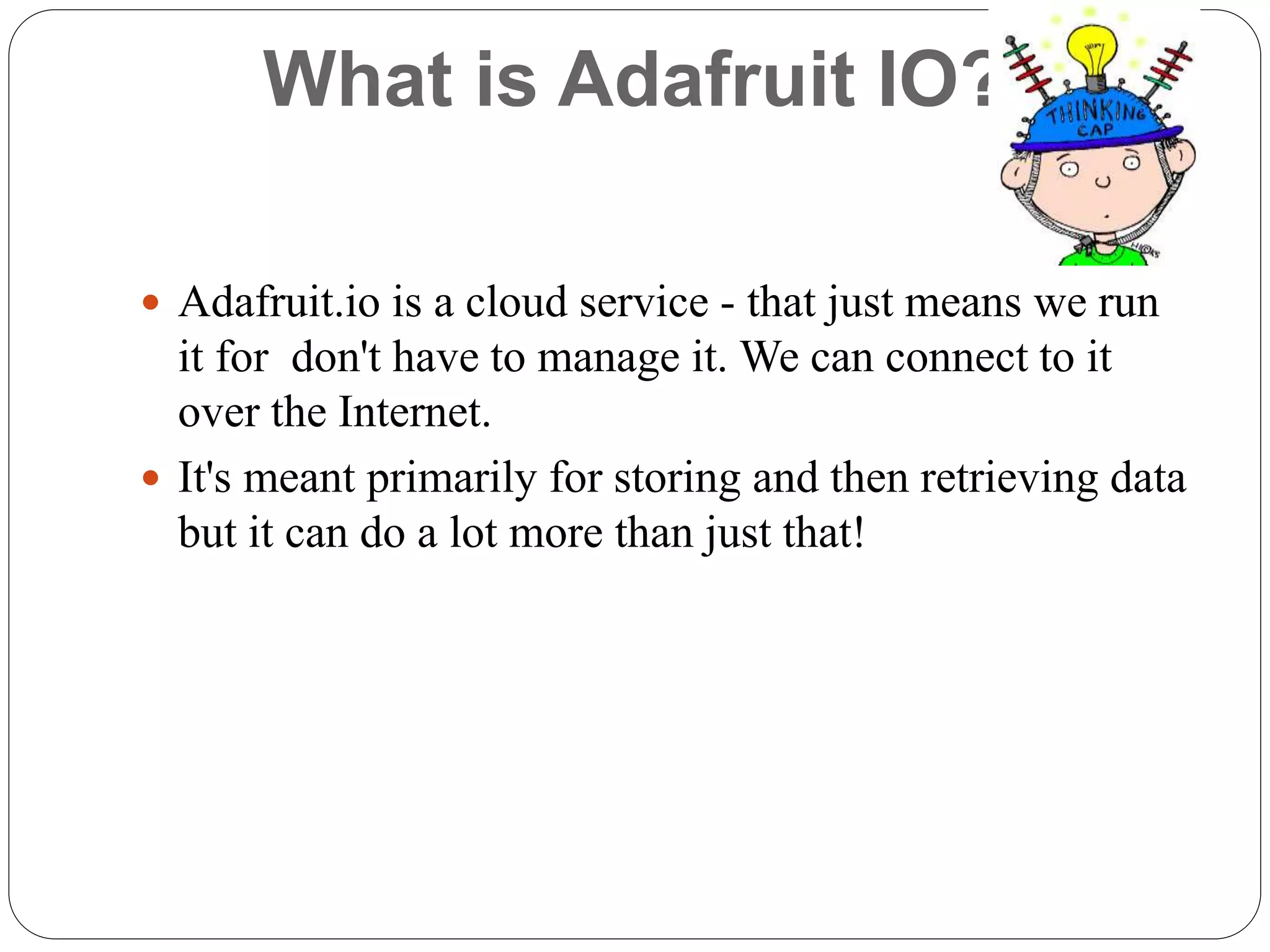 What is Adafruit IO?
 Adafruit.io is a cloud service - that just means we run
it for don't have to manage it. We can connect to it
over the Internet.
 It's meant primarily for storing and then retrieving data
but it can do a lot more than just that!
 