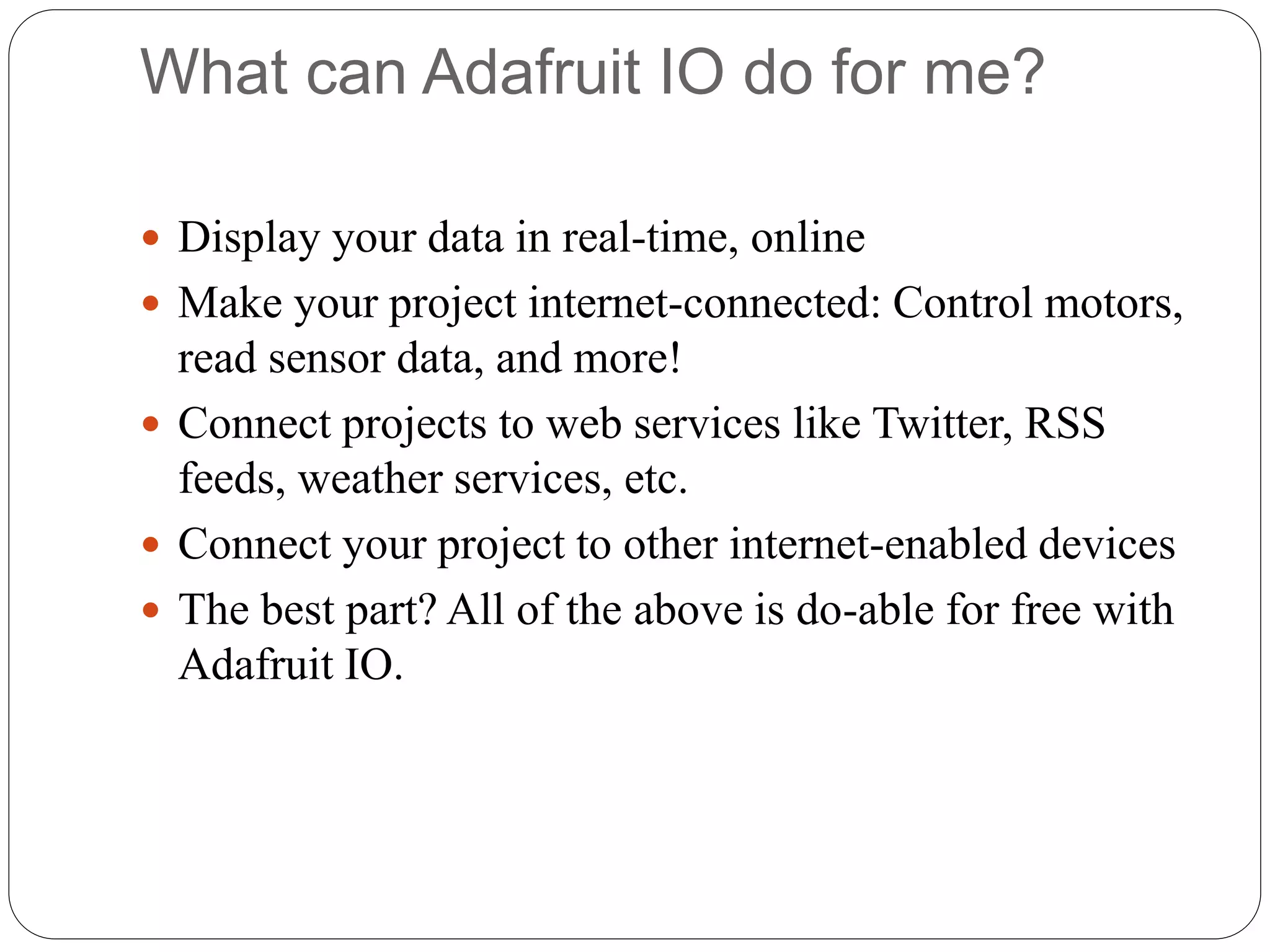 What can Adafruit IO do for me?
 Display your data in real-time, online
 Make your project internet-connected: Control motors,
read sensor data, and more!
 Connect projects to web services like Twitter, RSS
feeds, weather services, etc.
 Connect your project to other internet-enabled devices
 The best part? All of the above is do-able for free with
Adafruit IO.
 