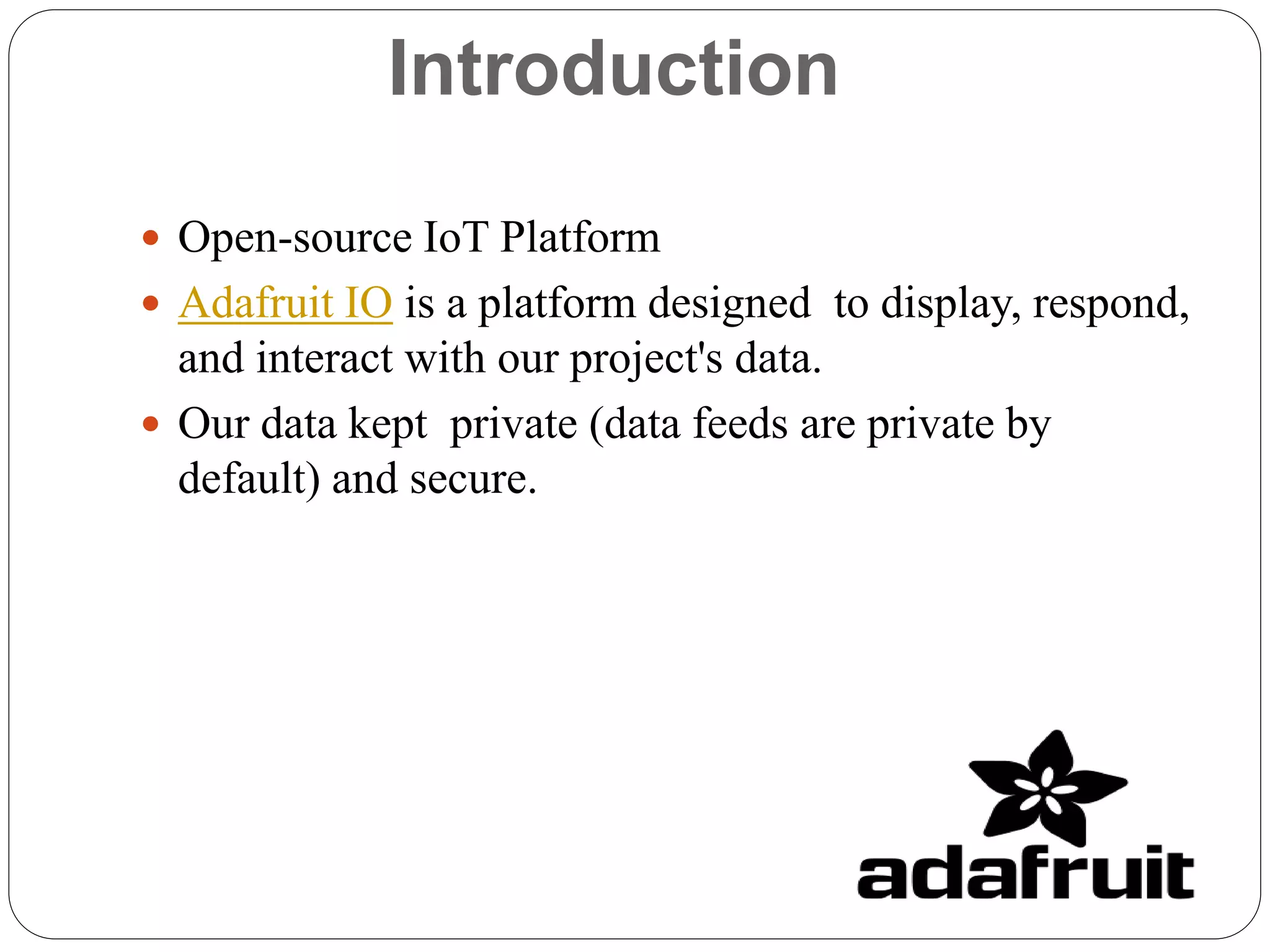 Introduction
 Open-source IoT Platform
 Adafruit IO is a platform designed to display, respond,
and interact with our project's data.
 Our data kept private (data feeds are private by
default) and secure.
 