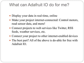 What can Adafruit IO do for me?
 Display your data in real-time, online
 Make your project internet-connected: Control motors,
read sensor data, and more!
 Connect projects to web services like Twitter, RSS
feeds, weather services, etc.
 Connect your project to other internet-enabled devices
 The best part? All of the above is do-able for free with
Adafruit IO.
 