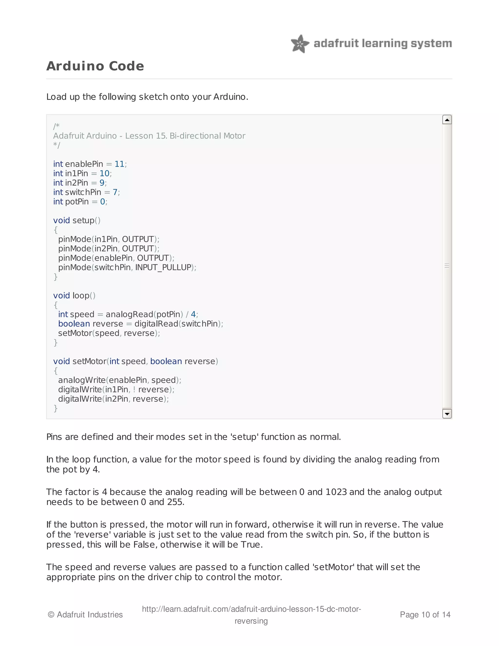 Arduino Code 
Load up the following sketch onto your Arduino. 
/* 
Adafruit Arduino - Lesson 15. Bi-directional Motor 
*/ 
int enablePin = 11; 
int in1Pin = 10; 
int in2Pin = 9; 
int switchPin = 7; 
int potPin = 0; 
void setup() 
{ 
pinMode(in1Pin, OUTPUT); 
pinMode(in2Pin, OUTPUT); 
pinMode(enablePin, OUTPUT); 
pinMode(switchPin, INPUT_PULLUP); 
} 
void loop() 
{ 
int speed = analogRead(potPin) / 4; 
boolean reverse = digitalRead(switchPin); 
setMotor(speed, reverse); 
} 
void setMotor(int speed, boolean reverse) 
{ 
analogWrite(enablePin, speed); 
digitalWrite(in1Pin, ! reverse); 
digitalWrite(in2Pin, reverse); 
} 
Pins are defined and their modes set in the 'setup' function as normal. 
In the loop function, a value for the motor speed is found by dividing the analog reading from 
the pot by 4. 
The factor is 4 because the analog reading will be between 0 and 1023 and the analog output 
needs to be between 0 and 255. 
If the button is pressed, the motor will run in forward, otherwise it will run in reverse. The value 
of the 'reverse' variable is just set to the value read from the switch pin. So, if the button is 
pressed, this will be False, otherwise it will be True. 
The speed and reverse values are passed to a function called 'setMotor' that will set the 
appropriate pins on the driver chip to control the motor. 
© Adafruit Industries http://learn.adafruit.com/adafruit-arduino-lesson-15-dc-motor-reversing 
Page 10 of 14 
 