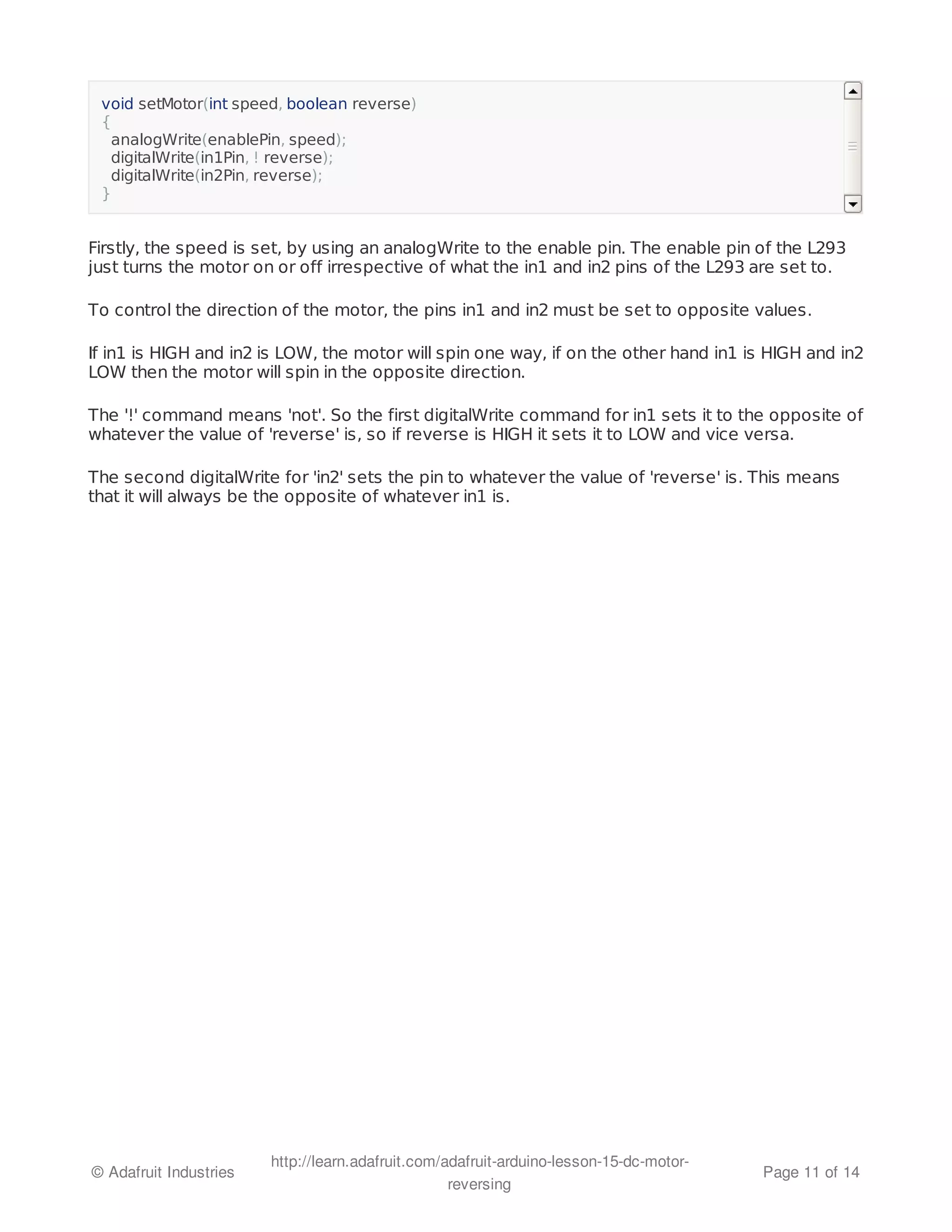 void setMotor(int speed, boolean reverse) 
{ 
analogWrite(enablePin, speed); 
digitalWrite(in1Pin, ! reverse); 
digitalWrite(in2Pin, reverse); 
} 
Firstly, the speed is set, by using an analogWrite to the enable pin. The enable pin of the L293 
just turns the motor on or off irrespective of what the in1 and in2 pins of the L293 are set to. 
To control the direction of the motor, the pins in1 and in2 must be set to opposite values. 
If in1 is HIGH and in2 is LOW, the motor will spin one way, if on the other hand in1 is HIGH and in2 
LOW then the motor will spin in the opposite direction. 
The '!' command means 'not'. So the first digitalWrite command for in1 sets it to the opposite of 
whatever the value of 'reverse' is, so if reverse is HIGH it sets it to LOW and vice versa. 
The second digitalWrite for 'in2' sets the pin to whatever the value of 'reverse' is. This means 
that it will always be the opposite of whatever in1 is. 
© Adafruit Industries http://learn.adafruit.com/adafruit-arduino-lesson-15-dc-motor-reversing 
Page 11 of 14 
 