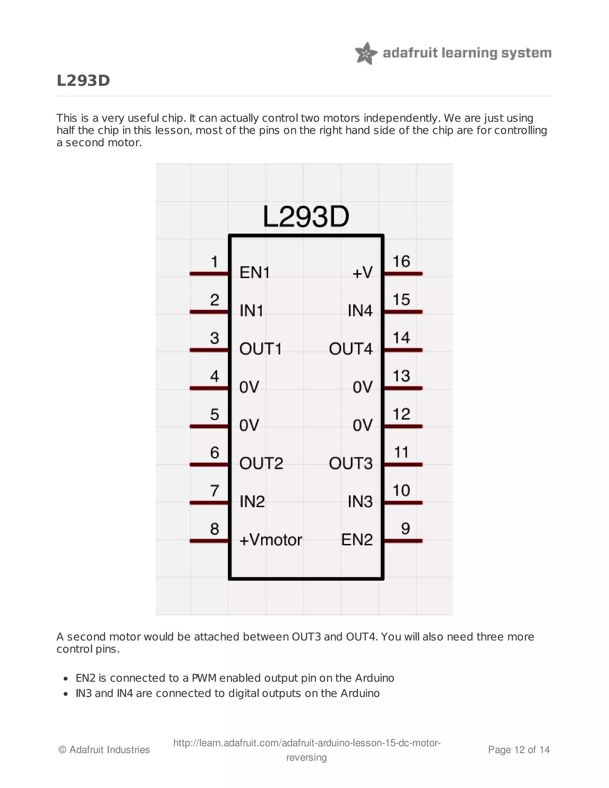 L293D 
This is a very useful chip. It can actually control two motors independently. We are just using 
half the chip in this lesson, most of the pins on the right hand side of the chip are for controlling 
a second motor. 
A second motor would be attached between OUT3 and OUT4. You will also need three more 
control pins. 
EN2 is connected to a PWM enabled output pin on the Arduino 
IN3 and IN4 are connected to digital outputs on the Arduino 
© Adafruit Industries http://learn.adafruit.com/adafruit-arduino-lesson-15-dc-motor-reversing 
Page 12 of 14 
 