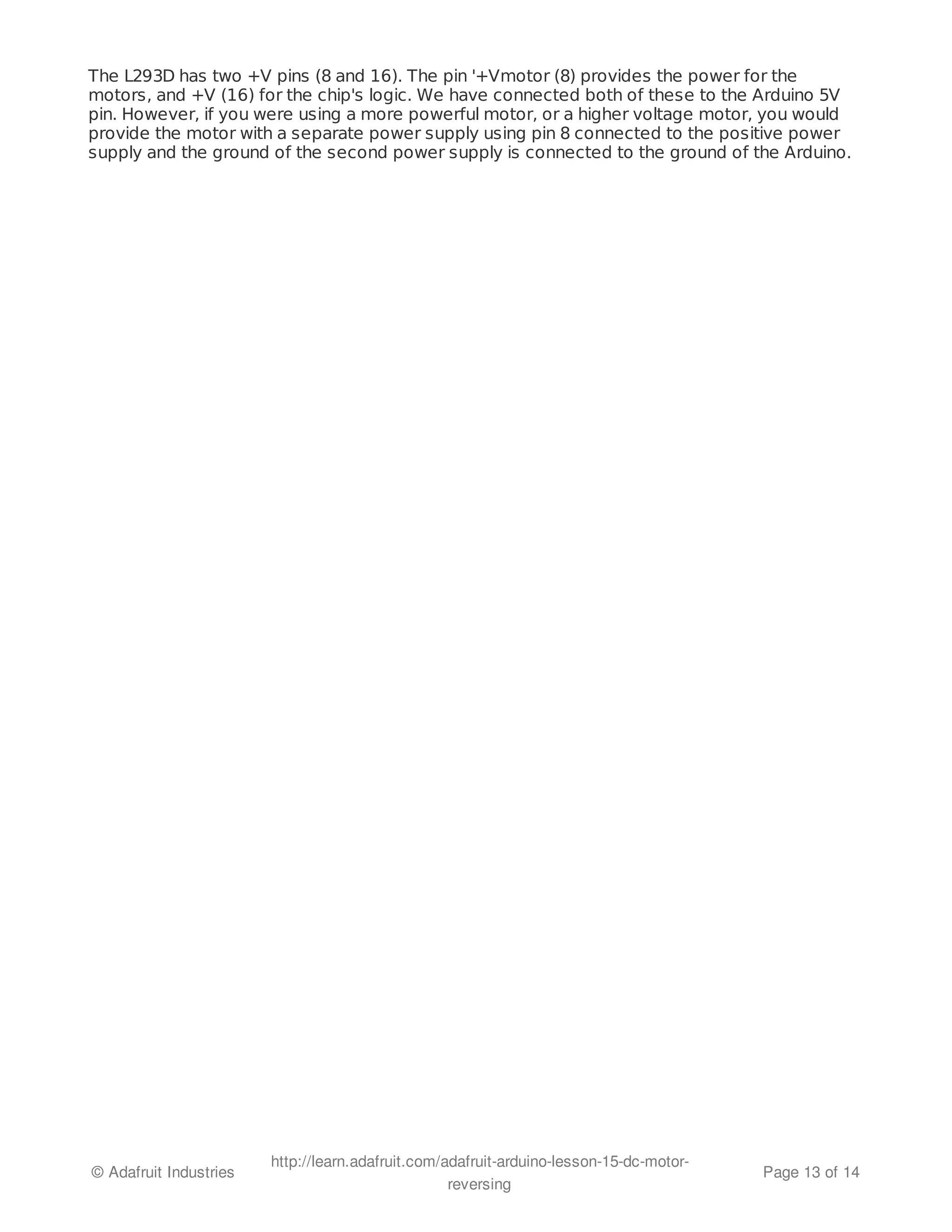 The L293D has two +V pins (8 and 16). The pin '+Vmotor (8) provides the power for the 
motors, and +V (16) for the chip's logic. We have connected both of these to the Arduino 5V 
pin. However, if you were using a more powerful motor, or a higher voltage motor, you would 
provide the motor with a separate power supply using pin 8 connected to the positive power 
supply and the ground of the second power supply is connected to the ground of the Arduino. 
© Adafruit Industries http://learn.adafruit.com/adafruit-arduino-lesson-15-dc-motor-reversing 
Page 13 of 14 
 