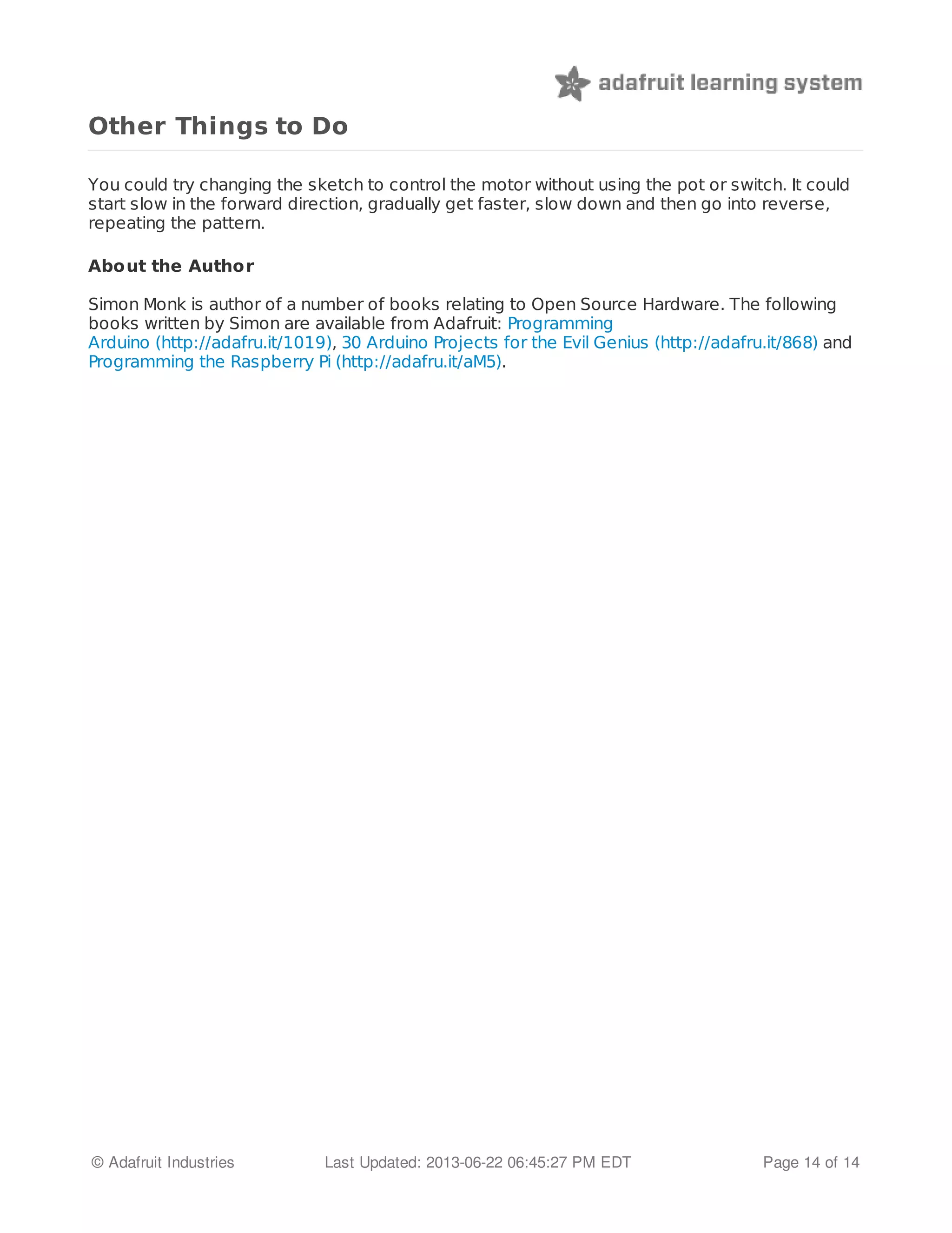 Other Things to Do 
You could try changing the sketch to control the motor without using the pot or switch. It could 
start slow in the forward direction, gradually get faster, slow down and then go into reverse, 
repeating the pattern. 
Abo ut the Autho r 
Simon Monk is author of a number of books relating to Open Source Hardware. The following 
books written by Simon are available from Adafruit: Programming 
Arduino (http://adafru.it/1019), 30 Arduino Projects for the Evil Genius (http://adafru.it/868) and 
Programming the Raspberry Pi (http://adafru.it/aM5). 
© Adafruit Industries Last Updated: 2013-06-22 06:45:27 PM EDT Page 14 of 14 
