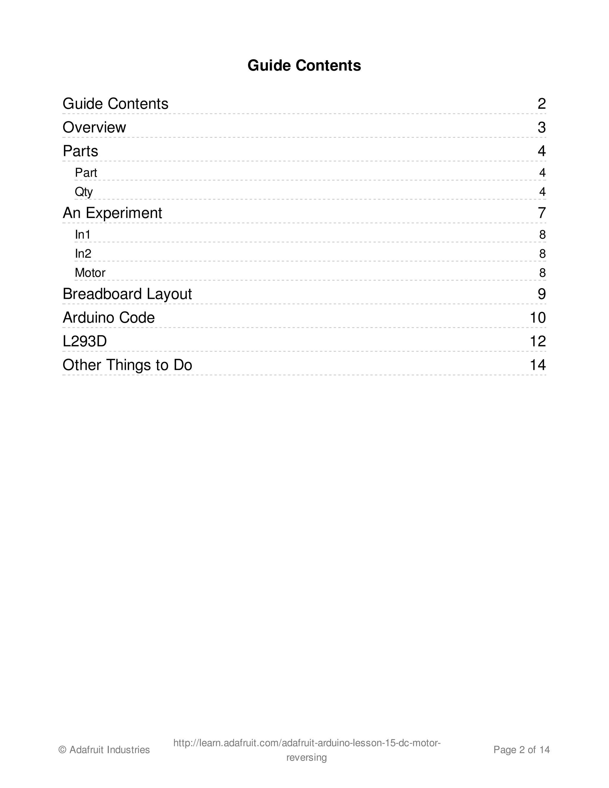 2 
3 
4 
4 
4 
7 
8 
8 
8 
9 
10 
12 
14 
Guide Contents 
Guide Contents 
Overview 
Parts 
Part 
Qty 
An Experiment 
In1 
In2 
Motor 
Breadboard Layout 
Arduino Code 
L293D 
Other Things to Do 
© Adafruit Industries http://learn.adafruit.com/adafruit-arduino-lesson-15-dc-motor-reversing 
Page 2 of 14 
 