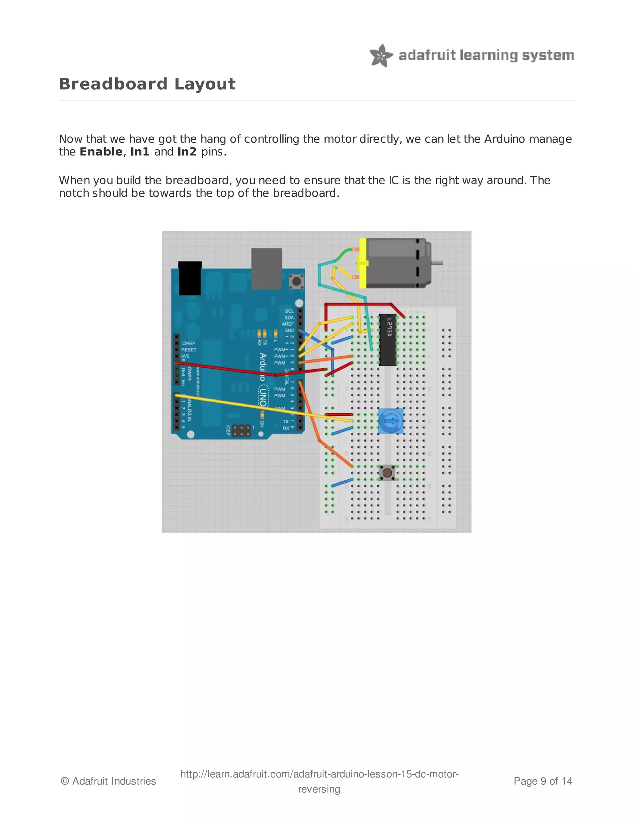 Breadboard Layout 
Now that we have got the hang of controlling the motor directly, we can let the Arduino manage 
the Enable, In1 and In2 pins. 
When you build the breadboard, you need to ensure that the IC is the right way around. The 
notch should be towards the top of the breadboard. 
© Adafruit Industries http://learn.adafruit.com/adafruit-arduino-lesson-15-dc-motor-reversing 
Page 9 of 14 
 