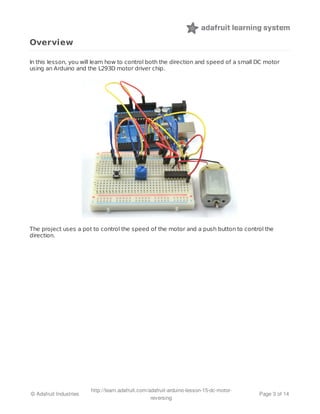 Overview 
In this lesson, you will learn how to control both the direction and speed of a small DC motor 
using an Arduino and the L293D motor driver chip. 
The project uses a pot to control the speed of the motor and a push button to control the 
direction. 
© Adafruit Industries http://learn.adafruit.com/adafruit-arduino-lesson-15-dc-motor-reversing 
Page 3 of 14 
 
