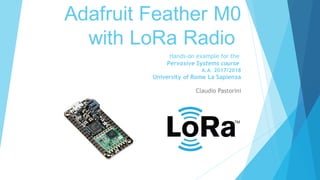 Adafruit Feather M0
with LoRa Radio
Claudio Pastorini
Hands-on example for the
Pervasive Systems course
A.A. 2017/2018
University of Rome La Sapienza
 