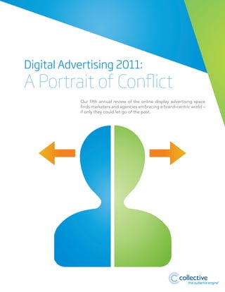 Digital Advertising 2011:

A Portrait of Conflict
Our fifth annual review of the online display advertising space
finds marketers and agencies embracing a brand-centric world –
if only they could let go of the past.

®

 