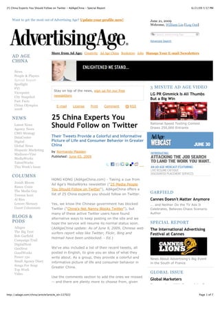 25 China Experts You Should Follow on Twitter - AdAgeChina - Special Report                                               6/21/09 5:57 PM



    Want to get the most out of Advertising Age? Update your profile now!                    June 21, 2009
                                                                                             Welcome, William Lin [Log Out]

                                                                                                 Search Advertising Age

                                                                                             Advanced Search



                                  More from Ad Age: Creativity Ad Age China Bookstore Jobs Manage Your E-mail Newsletters
    AD AGE
    CHINA

     News
     People & Players
     Special Report
     Spotlight
     FYI                                                                                     3 MINUTE AD AGE VIDEO
                                   Stay on top of the news, sign up for our free
     Viewpoint                                                                               LG PR Gimmick Is All Thumbs
     City Snapshot                 newsletters
                                                                                             But a Big Win
     Fast Facts
     China Olympics                   E-mail       License     Print      Comment   RSS
     2008

    NEWS                          25 China Experts You
     Latest News
     Agency News
                                  Should Follow on Twitter                                   National Speed Texting Contest
                                                                                             Draws 250,000 Entrants
     CMO Strategy
     DataCenter                   Their Tweets Provide a Colorful and Informative
     Digital                      Picture of Life and Consumer Behavior in Greater
     Global News                  China
     Hispanic Marketing           by Normandy Madden
     Madison+Vine
                                  Published: June 03, 2009
     MediaWorks
     TalentWorks
     This Week's Issue

    COLUMNS
                                  HONG KONG (AdAgeChina.com) - Taking a cue from
     Jonah Bloom
                                  Ad Age's MediaWorks newsletter ("25 Media People
     Rance Crain
                                  You Should Follow on Twitter"), AdAgeChina offers a
     The Media Guy                                                                           GARFIELD
     Teressa Iezzi                list of 25 China experts you should follow on Twitter.
     Al Ries                                                                                 Cannes Doesn't Matter Anymore
     Lenore Skenazy               Yes, we know the Chinese government has blocked            ... and Neither Do the TV Ads It
     Guest Columnists             Twitter ("China's Net Nanny Blocks Twitter"), but          Celebrates, Believes Chaos Scenario
                                  many of these active Twitter users have found              Author
    BLOGS &                       alternative ways to keep posting on the site and we
    PODS                          hope the service will resume its normal status soon.       SPECIAL REPORT
     Adages                       (AdAgeChina update: As of June 9, 2009, Chinese web        The International Advertising
     The Big Tent                 surfers report sites like Twitter, Flickr, Bing and
     Bob Garfield
                                                                                             Festival at Cannes
                                  Hotmail have been unblocked. - Ed.)
     Campaign Trail
     DigitalNext
     GenNext                      We've also included a list of their recent tweets, all
     GoodWorks                    posted in English, to give you an idea of what they
     Power 150                    write about. As a group, they provide a colorful and       News About Advertising's Big Event
     Small Agency Diary           informative picture of life and consumer behavior in       in the South of France
     Songs For Soap
                                  Greater China.
     Top Work
     Video                                                                                   GLOBAL ISSUE
                                  Use the comments section to add the ones we missed
                                                                                             Global Marketers
                                  -- and there are plenty more to choose from, given
                                                                                             Conversations With Some of the Top
                                  the rapid growth of Twitter in China in the past year --

http://adage.com/china/article?article_id=137022                                                                               Page 1 of 7
 