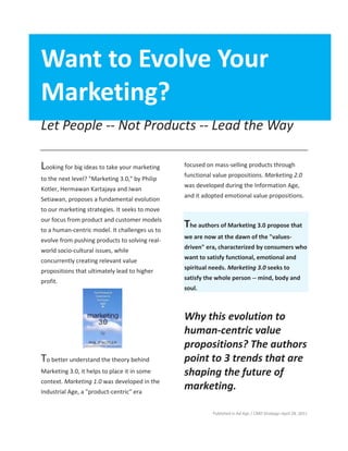 Published in Ad Age | CMO Strategy–April 28, 2011
Want to Evolve Your
Marketing?
Let People -- Not Products -- Lead the Way
Looking for big ideas to take your marketing
to the next level? "Marketing 3.0," by Philip
Kotler, Hermawan Kartajaya and Iwan
Setiawan, proposes a fundamental evolution
to our marketing strategies. It seeks to move
our focus from product and customer models
to a human-centric model. It challenges us to
evolve from pushing products to solving real-
world socio-cultural issues, while
concurrently creating relevant value
propositions that ultimately lead to higher
profit.
To better understand the theory behind
Marketing 3.0, it helps to place it in some
context. Marketing 1.0 was developed in the
Industrial Age, a "product-centric" era
focused on mass-selling products through
functional value propositions. Marketing 2.0
was developed during the Information Age,
and it adopted emotional value propositions.
The authors of Marketing 3.0 propose that
we are now at the dawn of the "values-
driven" era, characterized by consumers who
want to satisfy functional, emotional and
spiritual needs. Marketing 3.0 seeks to
satisfy the whole person -- mind, body and
soul.
Why this evolution to
human-centric value
propositions? The authors
point to 3 trends that are
shaping the future of
marketing.
 
