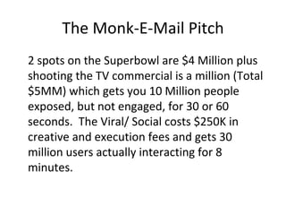 The Monk-E-Mail Pitch 2 spots on the Superbowl are $4 Million plus shooting the TV commercial is a million (Total $5MM) which gets you 10 Million people exposed, but not engaged, for 30 or 60 seconds.  The Viral/ Social costs $250K in creative and execution fees and gets 30 million users actually interacting for 8 minutes. 