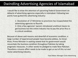 I would like to draw the attention of upcoming Federal Government on
debacle of advertising agencies especially in Islamabad. Following two
points have gutted the advertising industry:
1- Devolution of 17 Ministries to provinces has incapacitated the
advertising agencies to flourish.
2- Only a few agencies’ owners introduced unethical means to
get business but the entire industry has to pay the price thus is
in critical condition.
Because of above said reasons and downfall of economic condition, a
large number of experienced people have become jobless. As Imran
Khan, Prime Minister in waiting vowed that his government would
resuscitate the business condition throughout Pakistan by taking
pragmatic measures. In other words he pledged to make New Pakistan.
Therefore a sincere effort needs to be made to get us out of this rut and
revive advertising industry.
Dwindling Advertising Agencies of Islamabad
Fazal Abbas: Manager Circle Advertising
 