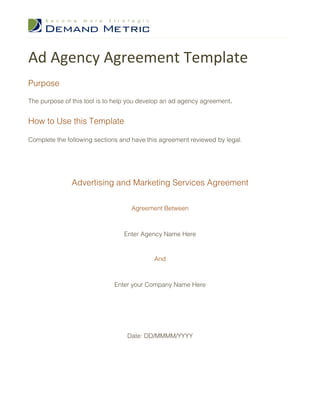Ad Agency Agreement Template
Purpose

The purpose of this tool is to help you develop an ad agency agreement.


How to Use this Template

Complete the following sections and have this agreement reviewed by legal.




               Advertising and Marketing Services Agreement

                                   Agreement Between



                                 Enter Agency Name Here


                                           And



                             Enter your Company Name Here




                                  Date: DD/MMMM/YYYY
 