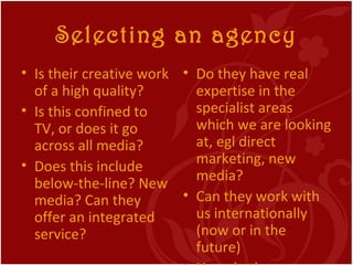 Selecting an agency <ul><li>Is their creative work of a high quality? </li></ul><ul><li>Is this confined to TV, or does it...