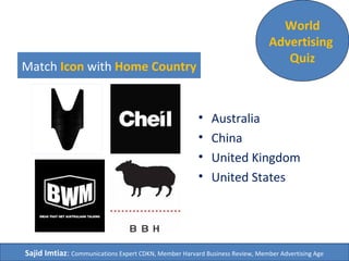 Match Icon with Home Country
• Australia
• China
• United Kingdom
• United States
World
Advertising
Quiz
Sajid Imtiaz: Communications Expert CDKN, Member Harvard Business Review, Member Advertising Age
 