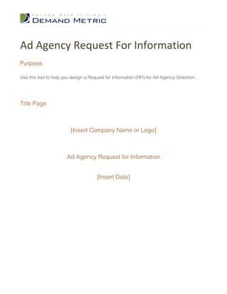 Ad	
  Agency	
  Request	
  For	
  Information	
  
Purpose
Use this tool to help you design a Request for Information (RFI) for Ad Agency Selection.
Title Page
[Insert Company Name or Logo]
Ad Agency Request for Information
[Insert Date]
 