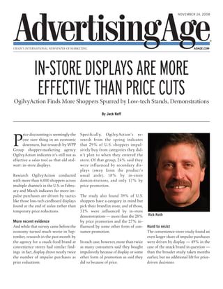 NOVEMBER 24, 2008
CRAIN’S INTERNATIONAL NEWSPAPER OF MARKETING ADAGE.COM
P
rice discounting is seemingly the
one sure thing in an economic
downturn, but research by WPP
Group shopper-marketing agency
OgilvyAction indicates it's still not as
effective a sales tool as that old stal-
wart: in-store displays.
Research OgilvyAction conducted
with more than 6,000 shoppers across
multiple channels in the U.S. in Febru-
ary and March indicates far more im-
pulse purchases are driven by tactics
like those low-tech cardboard displays
found at the end of aisles rather than
temporary price reductions.
More recent evidence
And while that survey came before the
economy turned much worse in Sep-
tember, research in the past month by
the agency for a snack-food brand at
convenience stores had similar find-
ings in fact, display drove nearly twice
the number of impulse purchases as
price reductions.
Specifically, OgilvyAction's re-
search from the spring indicates
that 29% of U.S. shoppers impul-
sively buy from categories they did-
n't plan to when they entered the
store. Of that group, 24% said they
were influenced by secondary dis-
plays (away from the product's
usual aisle), 18% by in-store
demonstrations, and only 17% by
price promotion.
The study also found 39% of U.S.
shoppers have a category in mind but
pick their brand in store, and of those,
31% were influenced by in-store
demonstrations — more than the 28%
by price promotion and the 27% in-
fluenced by some other form of con-
sumer promotion.
In each case, however, more than twice
as many consumers said they bought
impulsively because of display or some
other form of promotion as said they
did so because of price.
Hard to resist
The convenience-store study found an
even larger share of impulse purchases
were driven by display — 49% in the
case of the snack brand in question —
than the broader study taken months
earlier, but no additional lift for price-
driven decisions.
IN-STOREDISPLAYSAREMORE
EFFECTIVETHANPRICECUTSOgilvyAction Finds More Shoppers Spurred by Low-tech Stands, Demonstrations
By Jack Neff
Rick Roth
 