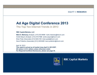 EQUITY I RESEARCH




Ad Age Digital Conference 2013
The Top Ten Internet Trends in 2013

RBC Capital Markets, LLC
Mark S. Mahaney (Analyst) (415) 633-8608 mark.mahaney@rbccm.com
André Séquin (Analyst) (212) 618-7688 andre.sequin@rbccm.com
Brian Peak (Associate) (212) 548-3183 brian.peak@rbccm.com
Kevin Potterton (Associate) (212) 428-6489 kevin.potterton@rbccm.com

April 16, 2013
This report is priced as of market close April 9, 2013 EST.
All values in U.S. dollars unless otherwise noted.
For Required Conflicts Disclosures, please see page 34.
 