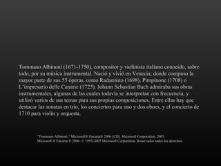 Tommaso Albinoni (1671-1750), compositor y violinista italiano conocido, sobre todo, por su música instrumental. Nació y vivió en Venecia, donde compuso la mayor parte de sus 55 óperas, como Radamisto (1698), Pimpinone (1708) o L’impresario delle Canarie (1725). Johann Sebastian Bach admiraba sus obras instrumentales, algunas de las cuales todavía se interpretan con frecuencia, y utilizó varios de sus temas para sus propias composiciones. Entre ellas hay que destacar las sonatas en trío, los conciertos para uno y dos oboes, y el concierto de 1710 para violín y orquesta. "Tommaso Albinoni." Microsoft® Encarta® 2006 [CD]. Microsoft Corporation, 2005.  Microsoft ® Encarta ® 2006. © 1993-2005 Microsoft Corporation. Reservados todos los derechos. 