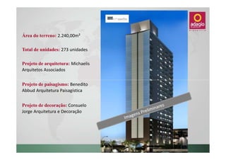 Área do terreno: 2.240,00m²

Total de unidades: 273 unidades

Projeto de arquitetura: Michaelis
Arquitetos Associados


Projeto de paisagismo: Benedito
Abbud Arquitetura Paisagística


Projeto de decoração: Consuelo
Jorge Arquitetura e Decoração
 