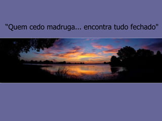 “ Quem cedo madruga... encontra tudo fechado" 