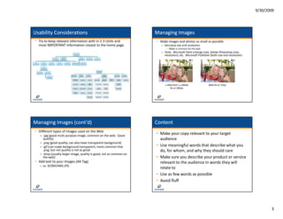 9/30/2009




Usability Considerations                                              Managing Images
• Try to keep relevant information with in 2‐3 clicks and             • Make images and photos as small as possible
  most IMPORTANT information closest to the home page.                   – Decrease size and resolution
                                                                             • 96dpi is common for the web
                                                                         – Tools: Microsoft Paint (change size) Adobe Photoshop (size
                                                                           Tools:  Microsoft Paint (change size), Adobe Photoshop (size, 
                                                                           resolution), etc.  Microsoft Publisher (both size and resolution)




                                                                           1.2MB (that’s 1,286KB)              38KB file at 72dpi
                                                                               file at 300dpi




Managing Images (cont’d)                                              Content
• Different types of images used on the Web
   – .jpg (good multi‐purpose image, common on the web.  Good 
                                                                      • Make your copy relevant to your target 
     quality)                                                           audience
   – .png ((good quality, can also have transparent background)
               d    li         l h                  b k      d)
   – .gif (can make background transparent, more common that          • Use meaningful words that describe what you 
     .png, but not quality is not as great                              do, for whom, and why they should care
   – .bmp (usually larger image, quality is good, not as common on 
     the web)                                                         • Make sure you describe your product or service 
• Add text to your Images (Alt Tag)                                     relevant to the audience in words they will 
   – vs. SC0001IMG.JPG
                                                                        relate to
                                                                        relate to
                                                                      • Use as few words as possible
                                                                      • Avoid fluff




                                                                                                                                                      3
 