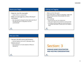 9/30/2009




Name your Pages                                            Linking and Tagging 

• Make the .html file meaningful                           • Make sure ALL links work
   – Index‐3.html vs. services.html
     Index 3.html vs. services.html                        • If you have links in a flash or animation, make sure 
                                                                y
                                                             there is a text‐version that provides the same 
• Make sure each page has a title on the top of              navigation 
  the browser                                              • Use a sitemap 
   – You may need to change the html code to do this of       – Not the kind you see, the invisible kind…
     the web tool you’re using doesn’t do this                – Tells search engines how and what to crawl and index
     automatically!
       t    ti ll !                                           – Can help you skip over pages you may be working on , 
                                                                or sensitive information / content you’re not ready to 
                                                                share




Test your Site

• Test your site with various web browsers;
   – Internet Explorer (vs 6 and 7), Netscape, others.
     Internet Explorer (vs 6 and 7), Netscape, others.
• Mobile devices?

                                                             Section: 3
   – How important is it to be viewed on iPhone or 
     Blackberry?


                                                             DOMAIN NAME REGISTRATION 
                                                             AND HOSTING CONSIDERATIONS




                                                                                                                                 4
 