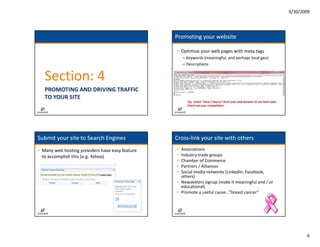 9/30/2009




                                                  Promoting your website

                                                  • Optimize your web pages with meta tags
                                                      – Keywords (meaningful, and perhaps local geo)
                                                        Keywords (meaningful, and perhaps local geo)
                                                      – Descriptions


   Section: 4
   PROMOTING AND DRIVING TRAFFIC 
   TO YOUR SITE
                                                        Tip:  Select “View / Source” from your web browser to see html code
                                                        Check out your competition!




Submit your site to Search Engines                Cross‐
                                                  Cross‐link your site with others
• Many web hosting providers have easy feature    • Associations
  to accomplish this (e.g. Yahoo)                 • Industry trade groups
                                                  • Chamber of Commerce
                                                    Chamber of Commerce
                                                  • Partners / Alliances
                                                  • Social media networks (LinkedIn, Facebook, 
                                                    others)
                                                  • Newsletters signup (make it meaningful and / or 
                                                    educational))
                                                  • Promote a useful cause…”breast cancer”




                                                                                                                                     6
 