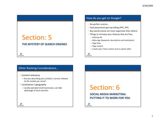 9/30/2009




                                                          How do you get on Google?
                                                           •   No perfect science…
                                                           •   Paid placements get top billing (PPC, PPI)
                                                           •   Buy words (some are more expensive than others)
                                                           •   Things to increase your chances that are free;

  Section: 5                                                   –
                                                               –
                                                                   Sitemap file
                                                                   Meta tags (keywords, descriptions and localization)
                                                               –   Page titles
                                                                   Page titles
  THE MYSTERY OF SEARCH ENGINES                                –   Page content
                                                               –   Create new / fresh content and re‐submit often




Other Ranking Considerations…

• Content relevancy
  – Are you describing your product / service relevant
    Are you describing your product / service relevant 
    to the market you serve?
• Localization / geography
  – Locally operated small businesses, can take 
    advantage of local searches
                                                               Section: 6
                                                               SOCIAL MEDIA MARKETING:
                                                               PUTTING IT TO WORK FOR YOU




                                                                                                                                7
 