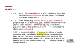  3.1 Monitor for the development of type 2 diabetes in those with
prediabetes at least annually; modified based on individual
risk/benefit assessment. E
 3.9 Statin therapy may increase the risk of type 2 diabetes in
people at high risk of developing type 2 diabetes. In such individuals,
glucose status should be monitored regularly and diabetes
prevention approaches reinforced. It is not recommended that
statins be discontinued. B
 3.10 In people with a history of stroke and evidence of insulin
resistance and prediabetes, pioglitazone may be considered to
lower the risk of stroke or myocardial infarction. However, this
benefit needs to be balanced with the increased risk of weight gain,
edema, and fracture. A Lower doses may mitigate the risk of
adverse effects. C
UPDATE 2023
 