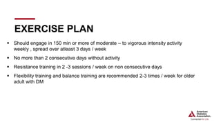  Should engage in 150 min or more of moderate – to vigorous intensity activity
weekly , spread over atleast 3 days / week
 No more than 2 consecutive days without activity
 Resistance training in 2 -3 sessions / week on non consecutive days
 Flexibility training and balance training are recommended 2-3 times / week for older
adult with DM
EXERCISE PLAN
 