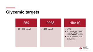 Glycemic targets
FBS
• 80 – 130 mg/dl
PPBS
• < 180 mg/dl
HBA1C
• < 7%
• < 7.5 % type 1 DM
with hypoglycemia
• < 8 % Elderly , frail
individual
 