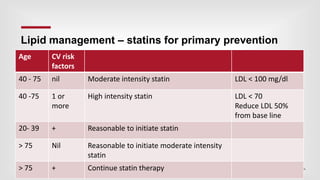 | 46
Lipid management – statins for primary prevention
Age CV risk
factors
40 - 75 nil Moderate intensity statin LDL < 100 mg/dl
40 -75 1 or
more
High intensity statin LDL < 70
Reduce LDL 50%
from base line
20- 39 + Reasonable to initiate statin
> 75 Nil Reasonable to initiate moderate intensity
statin
> 75 + Continue statin therapy
 