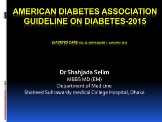 AMERICAN DIABETES ASSOCIATION
GUIDELINE ON DIABETES-2015
DIABETES CARE VOL 38, SUPPLEMENT 1, JANUARY 2015
Dr Shahjada Selim
MBBS MD (EM)
Department of Medicine
Shaheed Suhrawardy medical College Hospital, Dhaka
 