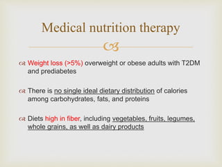 
 Weight loss (>5%) overweight or obese adults with T2DM
and prediabetes
 There is no single ideal dietary distribution of calories
among carbohydrates, fats, and proteins
 Diets high in fiber, including vegetables, fruits, legumes,
whole grains, as well as dairy products
Medical nutrition therapy
 