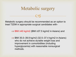 
Metabolic surgery should be recommended as an option to
treat T2DM in appropriate surgical candidates with-
 BMI ≥40 kg/m2 (BMI ≥37.5 kg/m2 in Asians) and
 BMI 35.0–39.9 kg/m2 (32.5–37.4 kg/m2 in Asians)
who do not achieve durable weight loss and
improvement in comorbidities (including
hyperglycemia) with reasonable nonsurgical
methods.
Metabolic surgery
 